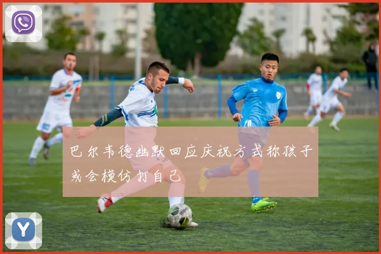 巴尔韦德幽默回应庆祝方式称孩子或会模仿打自己