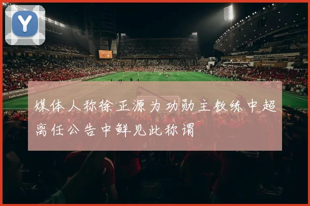媒体人称徐正源为功勋主教练中超离任公告中鲜见此称谓