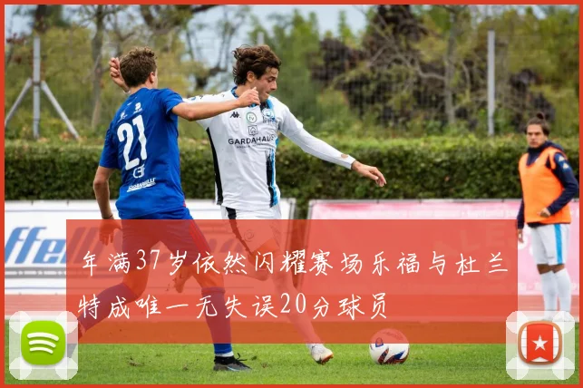 年满37岁依然闪耀赛场乐福与杜兰特成唯一无失误20分球员