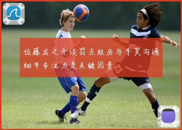 佐藤龙之介谈罚点经历与李昊沟通细节专注力是关键因素