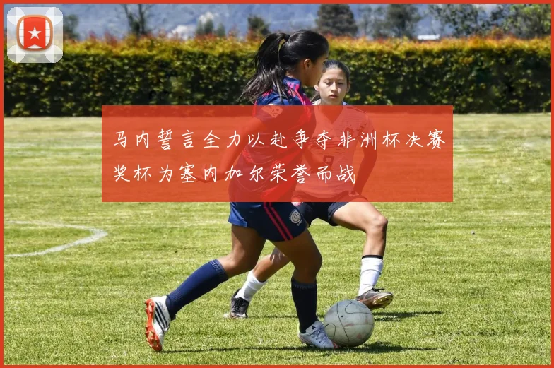 马内誓言全力以赴争夺非洲杯决赛奖杯为塞内加尔荣誉而战
