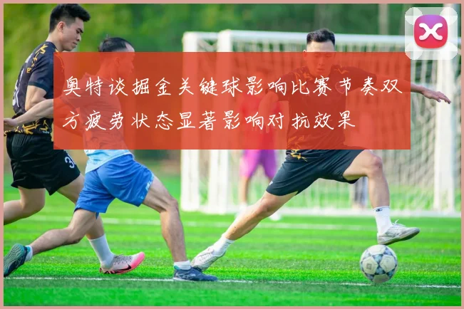 奥特谈掘金关键球影响比赛节奏双方疲劳状态显著影响对抗效果