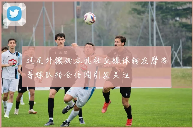 辽足外援姆本扎社交媒体转发摩洛哥球队转会传闻引发关注