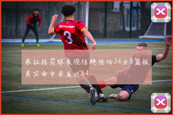 弗拉格罚球表现惊艳场均34分8篮板真实命中率高达64