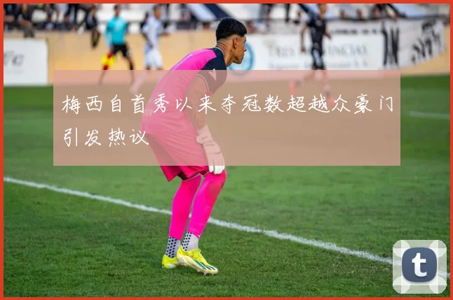 梅西自首秀以来夺冠数超越众豪门引发热议