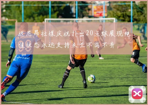 迈尼昂社媒庆祝扑出20点球展现绝佳状态永远支持米兰不离不弃