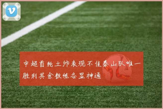 中超首轮土帅表现不佳泰山队唯一胜利其余教练各显神通