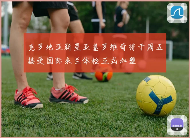 克罗地亚新星亚基罗维奇将于周五接受国际米兰体检正式加盟