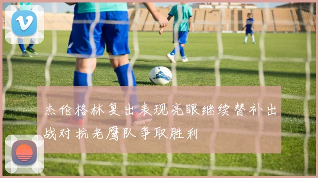 杰伦格林复出表现亮眼继续替补出战对抗老鹰队争取胜利