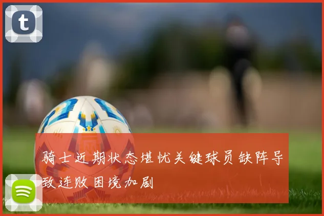 骑士近期状态堪忧关键球员缺阵导致连败困境加剧