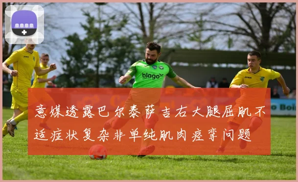 意媒透露巴尔泰萨吉右大腿屈肌不适症状复杂非单纯肌肉痉挛问题