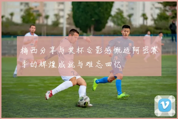 梅西分享与奖杯合影感慨迈阿密赛季的辉煌成就与难忘回忆