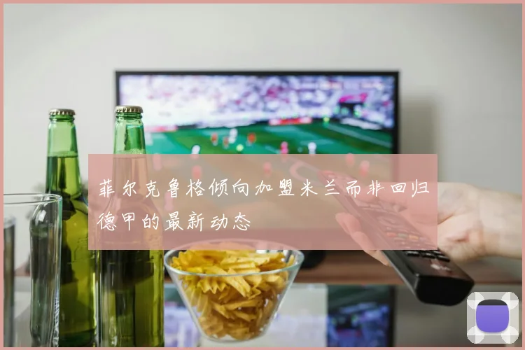 菲尔克鲁格倾向加盟米兰而非回归德甲的最新动态