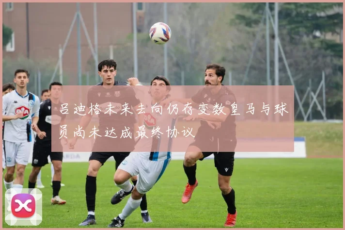 吕迪格未来去向仍存变数皇马与球员尚未达成最终协议