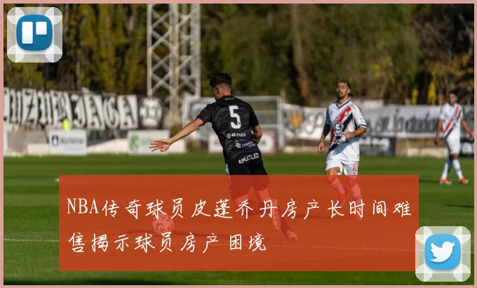 NBA传奇球员皮蓬乔丹房产长时间难售揭示球员房产困境