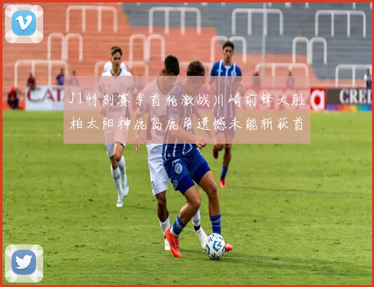J1特别赛季首轮激战川崎前锋大胜柏太阳神鹿岛鹿角遗憾未能斩获首胜