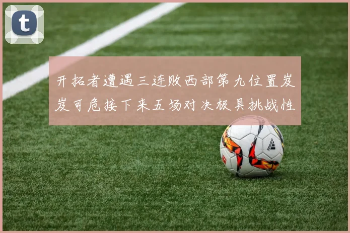 开拓者遭遇三连败西部第九位置岌岌可危接下来五场对决极具挑战性
