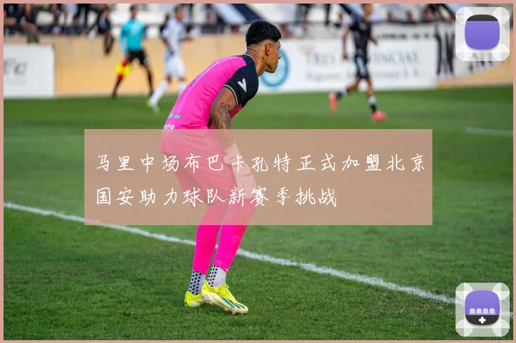 马里中场布巴卡孔特正式加盟北京国安助力球队新赛季挑战