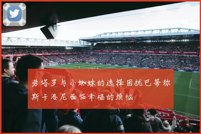 劳塔罗与小蜘蛛的选择困扰巴蒂称斯卡洛尼面临幸福的烦恼