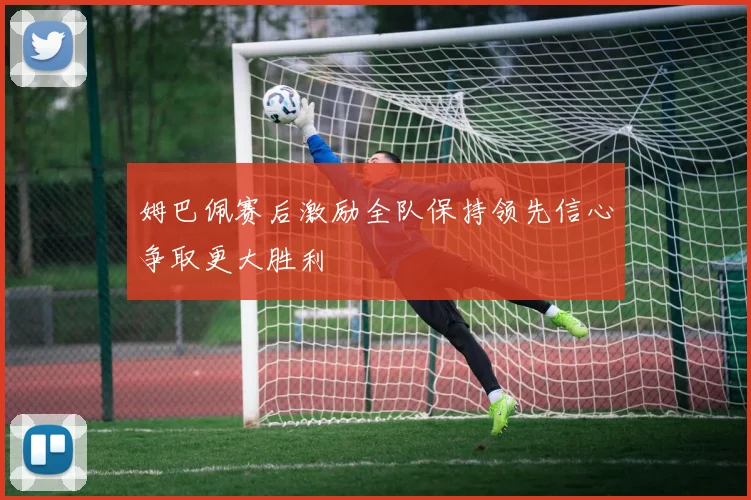 姆巴佩赛后激励全队保持领先信心争取更大胜利