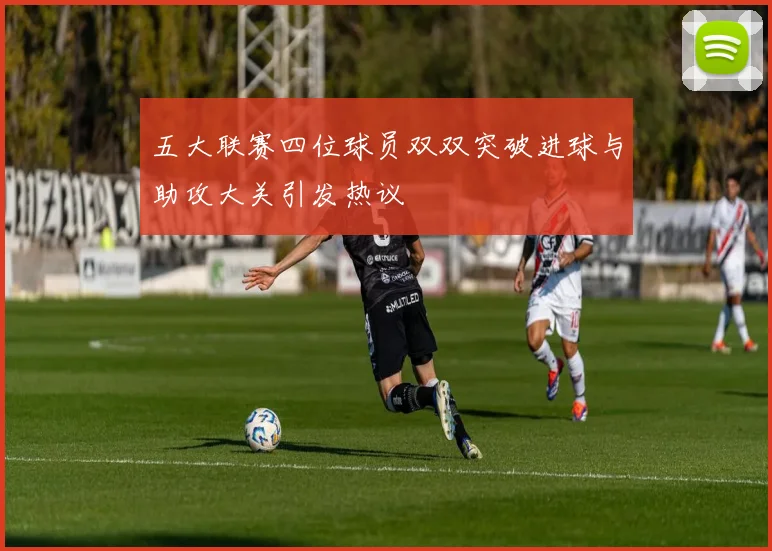 五大联赛四位球员双双突破进球与助攻大关引发热议