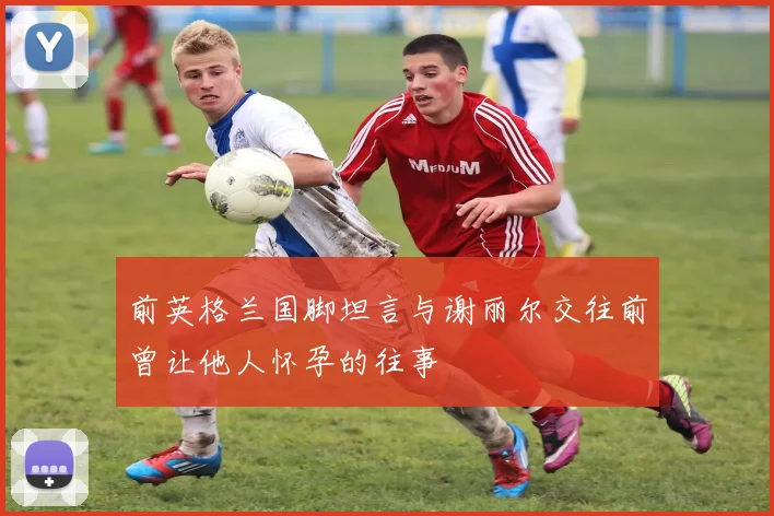 前英格兰国脚坦言与谢丽尔交往前曾让他人怀孕的往事