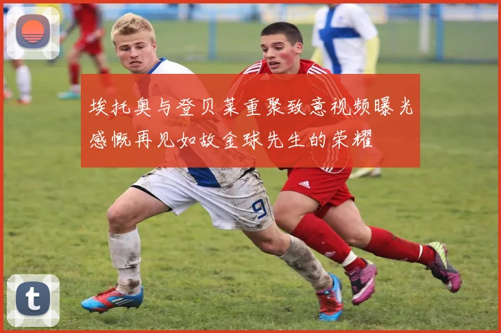 埃托奥与登贝莱重聚致意视频曝光感慨再见如故金球先生的荣耀