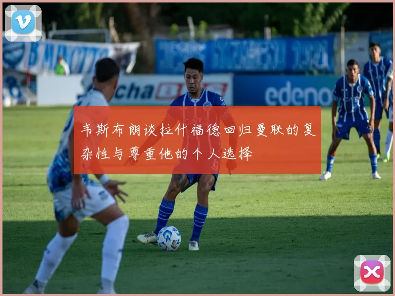 韦斯布朗谈拉什福德回归曼联的复杂性与尊重他的个人选择