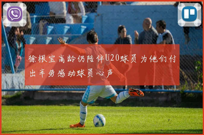 徐根宝高龄仍陪伴U20球员为他们付出辛劳感动球员心声