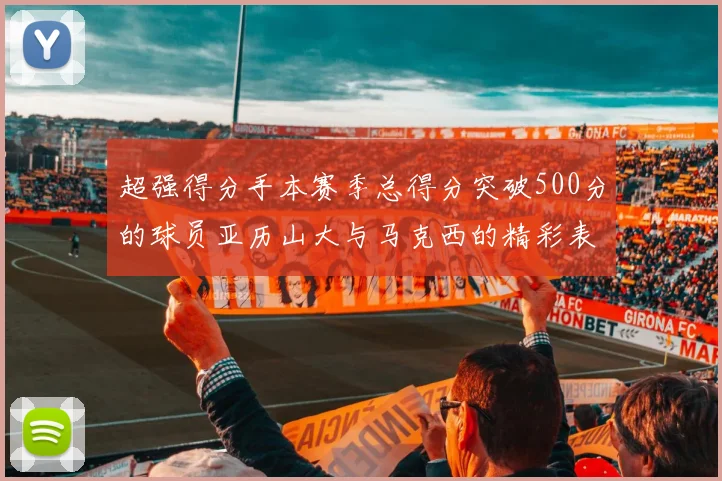 超强得分手本赛季总得分突破500分的球员亚历山大与马克西的精彩表现分析