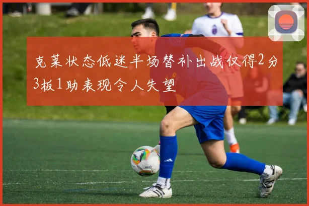 克莱状态低迷半场替补出战仅得2分3板1助表现令人失望