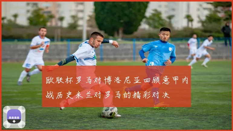 欧联杯罗马对博洛尼亚回顾意甲内战历史米兰对罗马的精彩对决