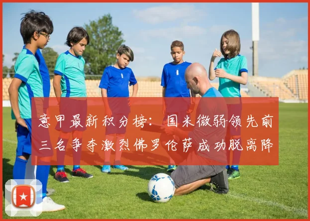 意甲最新积分榜：国米微弱领先前三名争夺激烈佛罗伦萨成功脱离降级区