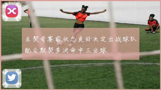 东契奇赛前状态良好决定出战球队配合默契多次命中三分球