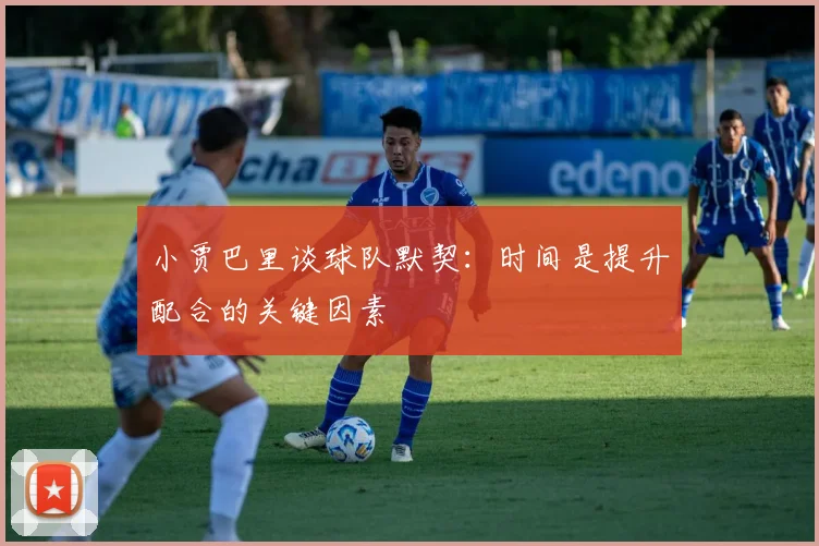 小贾巴里谈球队默契：时间是提升配合的关键因素