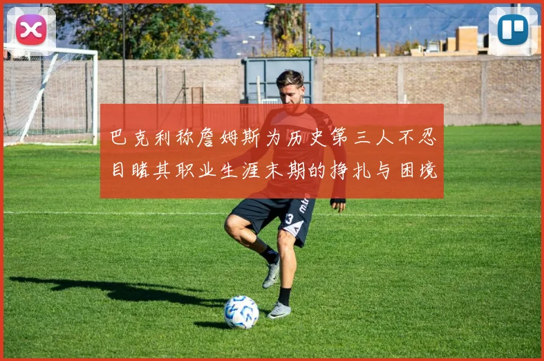 巴克利称詹姆斯为历史第三人不忍目睹其职业生涯末期的挣扎与困境
