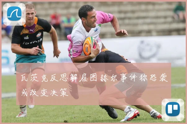 瓦茨克反思解雇图赫尔事件称恐袭或改变决策