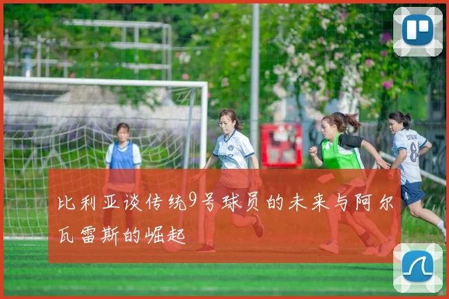 比利亚谈传统9号球员的未来与阿尔瓦雷斯的崛起