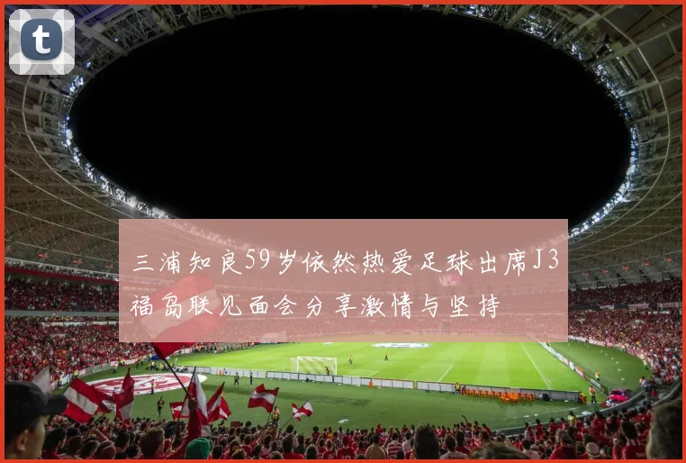 三浦知良59岁依然热爱足球出席J3福岛联见面会分享激情与坚持