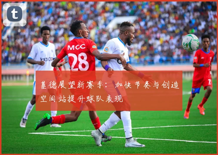 基德展望新赛季：加快节奏与创造空间站提升球队表现