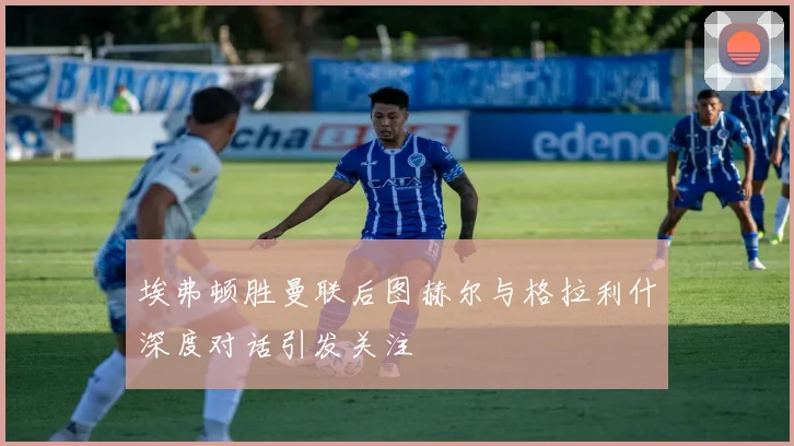 埃弗顿胜曼联后图赫尔与格拉利什深度对话引发关注