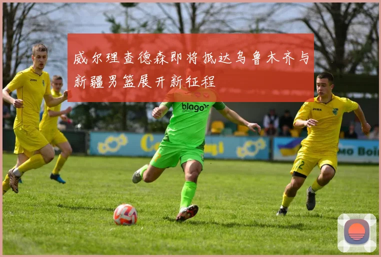 威尔理查德森即将抵达乌鲁木齐与新疆男篮展开新征程